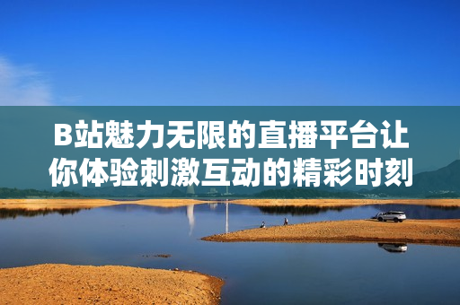 B站魅力无限的直播平台让你体验刺激互动的精彩时刻