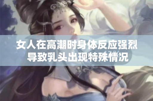 女人在高潮时身体反应强烈 导致乳头出现特殊情况