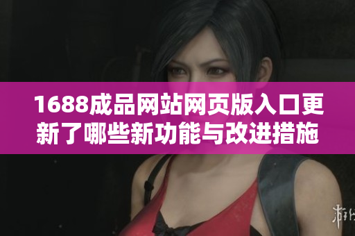1688成品网站网页版入口更新了哪些新功能与改进措施详解