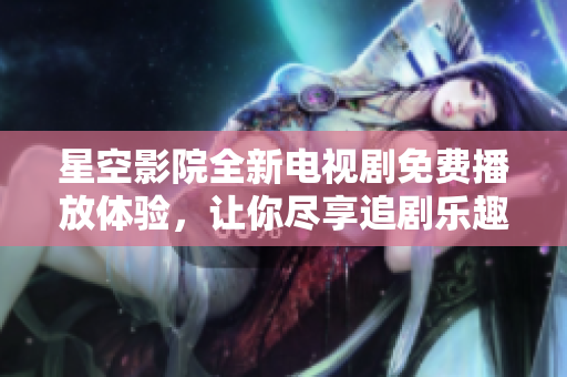 星空影院全新电视剧免费播放体验，让你尽享追剧乐趣
