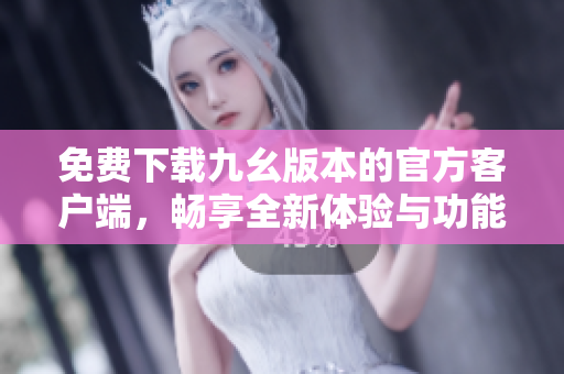 免费下载九幺版本的官方客户端，畅享全新体验与功能