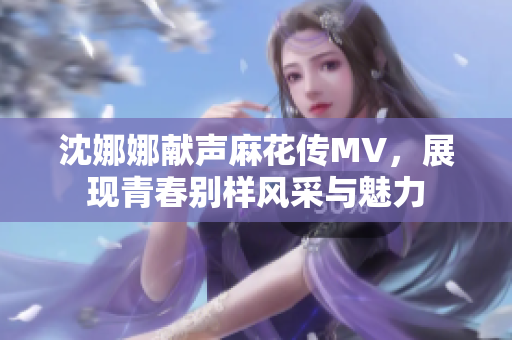 沈娜娜献声麻花传MV，展现青春别样风采与魅力