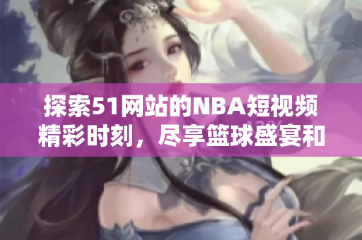 探索51网站的NBA短视频精彩时刻，尽享篮球盛宴和激情瞬间
